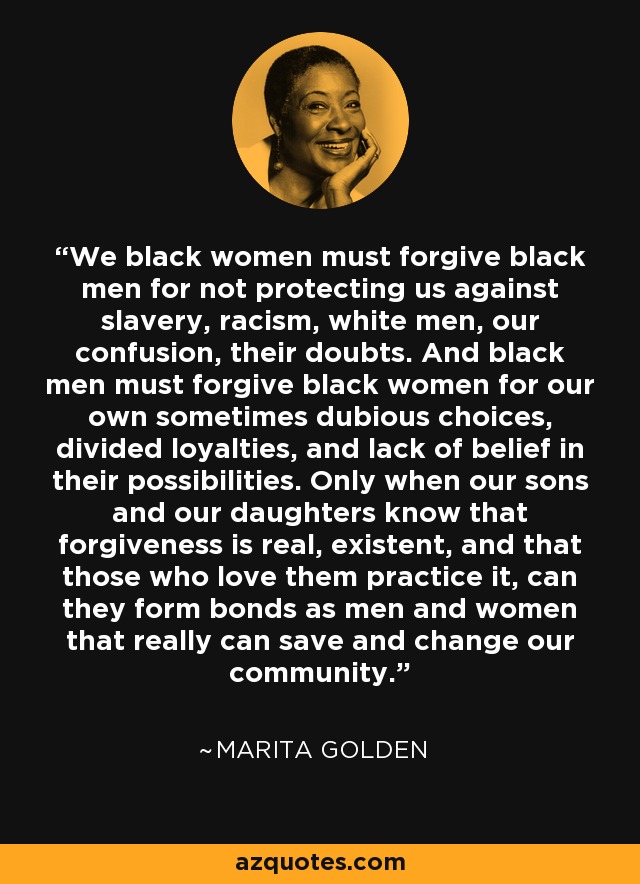 We black women must forgive black men for not protecting us against slavery, racism, white men, our confusion, their doubts. And black men must forgive black women for our own sometimes dubious choices, divided loyalties, and lack of belief in their possibilities. Only when our sons and our daughters know that forgiveness is real, existent, and that those who love them practice it, can they form bonds as men and women that really can save and change our community. - Marita Golden