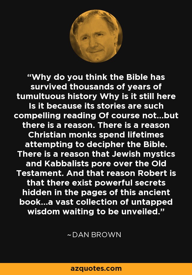 Why do you think the Bible has survived thousands of years of tumultuous history Why is it still here Is it because its stories are such compelling reading Of course not...but there is a reason. There is a reason Christian monks spend lifetimes attempting to decipher the Bible. There is a reason that Jewish mystics and Kabbalists pore over the Old Testament. And that reason Robert is that there exist powerful secrets hidden in the pages of this ancient book...a vast collection of untapped wisdom waiting to be unveiled. - Dan Brown