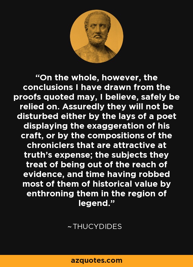 On the whole, however, the conclusions I have drawn from the proofs quoted may, I believe, safely be relied on. Assuredly they will not be disturbed either by the lays of a poet displaying the exaggeration of his craft, or by the compositions of the chroniclers that are attractive at truth's expense; the subjects they treat of being out of the reach of evidence, and time having robbed most of them of historical value by enthroning them in the region of legend. - Thucydides