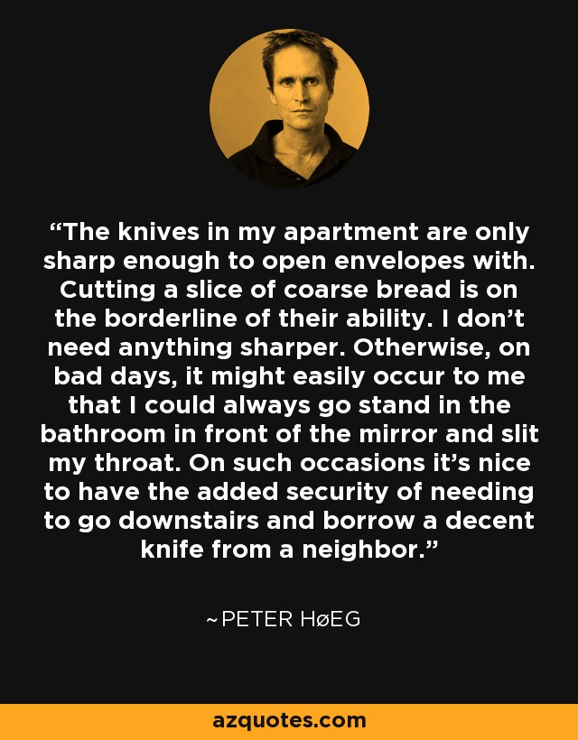 The knives in my apartment are only sharp enough to open envelopes with. Cutting a slice of coarse bread is on the borderline of their ability. I don't need anything sharper. Otherwise, on bad days, it might easily occur to me that I could always go stand in the bathroom in front of the mirror and slit my throat. On such occasions it's nice to have the added security of needing to go downstairs and borrow a decent knife from a neighbor. - Peter Høeg