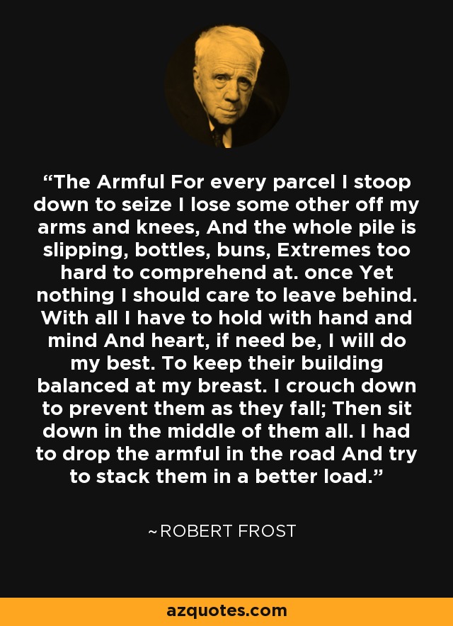 The Armful For every parcel I stoop down to seize I lose some other off my arms and knees, And the whole pile is slipping, bottles, buns, Extremes too hard to comprehend at. once Yet nothing I should care to leave behind. With all I have to hold with hand and mind And heart, if need be, I will do my best. To keep their building balanced at my breast. I crouch down to prevent them as they fall; Then sit down in the middle of them all. I had to drop the armful in the road And try to stack them in a better load. - Robert Frost