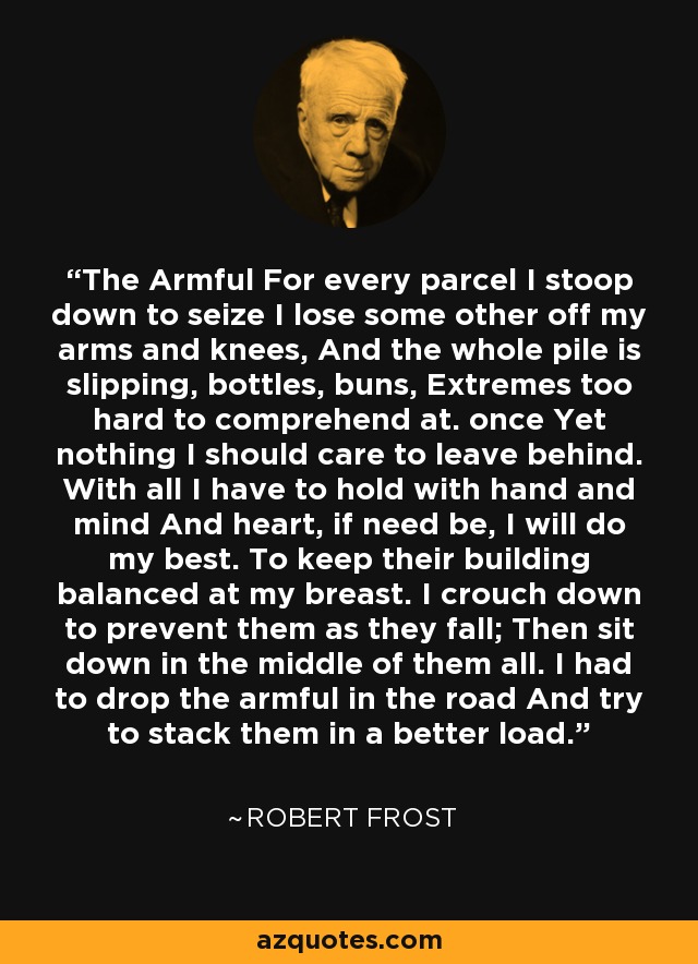 The Armful For every parcel I stoop down to seize I lose some other off my arms and knees, And the whole pile is slipping, bottles, buns, Extremes too hard to comprehend at. once Yet nothing I should care to leave behind. With all I have to hold with hand and mind And heart, if need be, I will do my best. To keep their building balanced at my breast. I crouch down to prevent them as they fall; Then sit down in the middle of them all. I had to drop the armful in the road And try to stack them in a better load. - Robert Frost