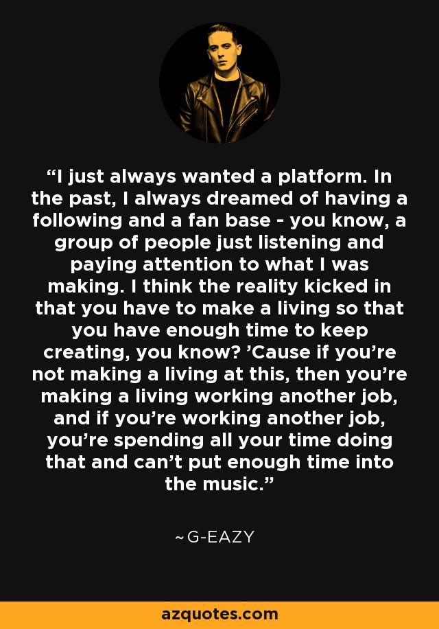 I just always wanted a platform. In the past, I always dreamed of having a following and a fan base - you know, a group of people just listening and paying attention to what I was making. I think the reality kicked in that you have to make a living so that you have enough time to keep creating, you know? 'Cause if you're not making a living at this, then you're making a living working another job, and if you're working another job, you're spending all your time doing that and can't put enough time into the music. - G-Eazy