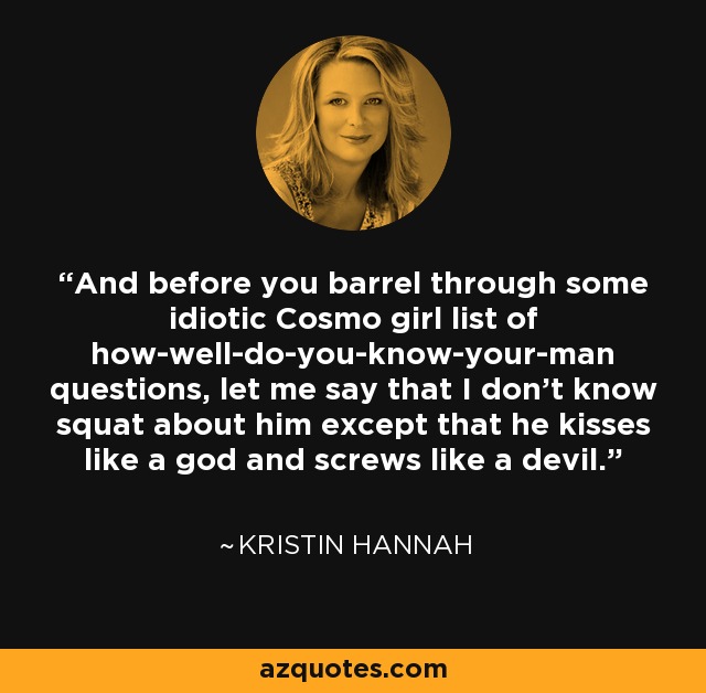 And before you barrel through some idiotic Cosmo girl list of how-well-do-you-know-your-man questions, let me say that I don't know squat about him except that he kisses like a god and screws like a devil. - Kristin Hannah