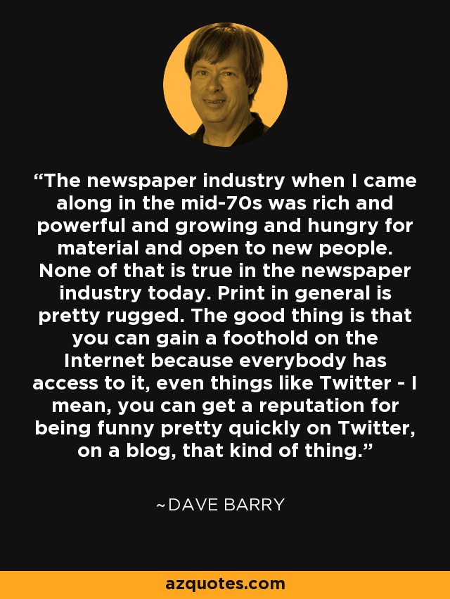 The newspaper industry when I came along in the mid-70s was rich and powerful and growing and hungry for material and open to new people. None of that is true in the newspaper industry today. Print in general is pretty rugged. The good thing is that you can gain a foothold on the Internet because everybody has access to it, even things like Twitter - I mean, you can get a reputation for being funny pretty quickly on Twitter, on a blog, that kind of thing. - Dave Barry