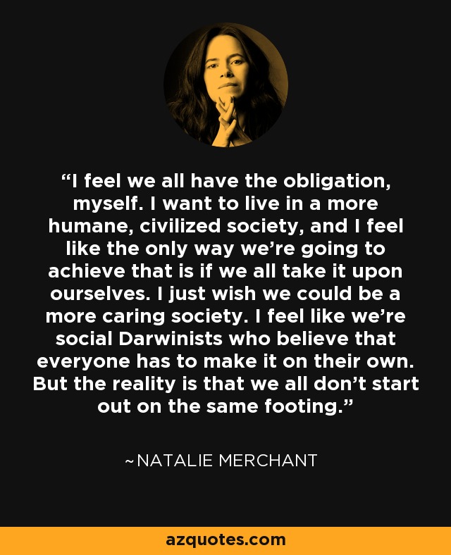 I feel we all have the obligation, myself. I want to live in a more humane, civilized society, and I feel like the only way we're going to achieve that is if we all take it upon ourselves. I just wish we could be a more caring society. I feel like we're social Darwinists who believe that everyone has to make it on their own. But the reality is that we all don't start out on the same footing. - Natalie Merchant