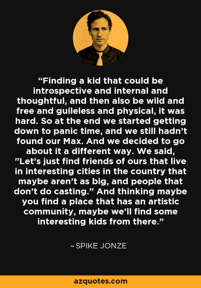 Finding a kid that could be introspective and internal and thoughtful, and then also be wild and free and guileless and physical, it was hard. So at the end we started getting down to panic time, and we still hadn't found our Max. And we decided to go about it a different way. We said, 