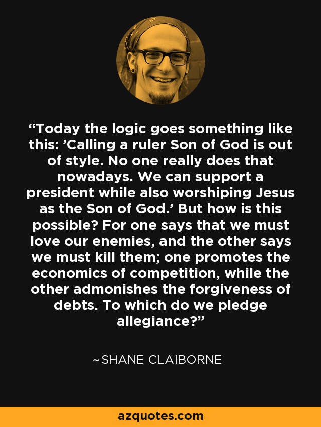 Today the logic goes something like this: 'Calling a ruler Son of God is out of style. No one really does that nowadays. We can support a president while also worshiping Jesus as the Son of God.' But how is this possible? For one says that we must love our enemies, and the other says we must kill them; one promotes the economics of competition, while the other admonishes the forgiveness of debts. To which do we pledge allegiance? - Shane Claiborne