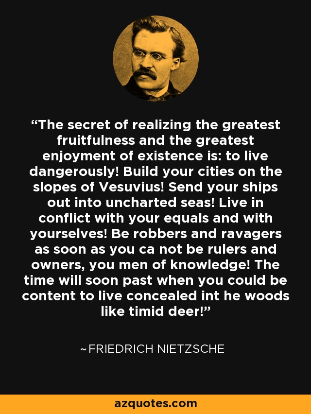 The secret of realizing the greatest fruitfulness and the greatest enjoyment of existence is: to live dangerously! Build your cities on the slopes of Vesuvius! Send your ships out into uncharted seas! Live in conflict with your equals and with yourselves! Be robbers and ravagers as soon as you ca not be rulers and owners, you men of knowledge! The time will soon past when you could be content to live concealed int he woods like timid deer! - Friedrich Nietzsche