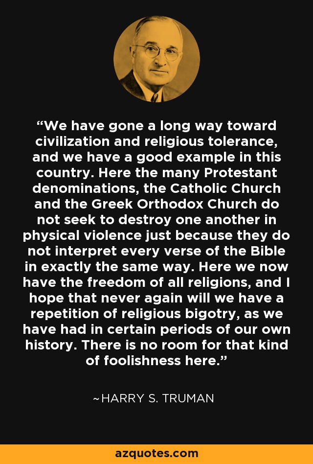 We have gone a long way toward civilization and religious tolerance, and we have a good example in this country. Here the many Protestant denominations, the Catholic Church and the Greek Orthodox Church do not seek to destroy one another in physical violence just because they do not interpret every verse of the Bible in exactly the same way. Here we now have the freedom of all religions, and I hope that never again will we have a repetition of religious bigotry, as we have had in certain periods of our own history. There is no room for that kind of foolishness here. - Harry S. Truman