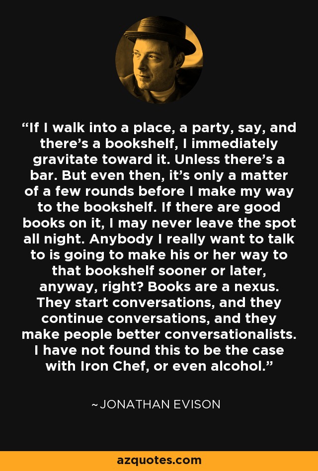 If I walk into a place, a party, say, and there's a bookshelf, I immediately gravitate toward it. Unless there's a bar. But even then, it's only a matter of a few rounds before I make my way to the bookshelf. If there are good books on it, I may never leave the spot all night. Anybody I really want to talk to is going to make his or her way to that bookshelf sooner or later, anyway, right? Books are a nexus. They start conversations, and they continue conversations, and they make people better conversationalists. I have not found this to be the case with Iron Chef, or even alcohol. - Jonathan Evison