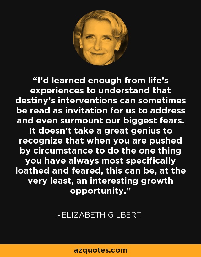 I'd learned enough from life's experiences to understand that destiny's interventions can sometimes be read as invitation for us to address and even surmount our biggest fears. It doesn't take a great genius to recognize that when you are pushed by circumstance to do the one thing you have always most specifically loathed and feared, this can be, at the very least, an interesting growth opportunity. - Elizabeth Gilbert