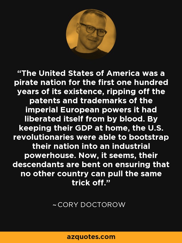 The United States of America was a pirate nation for the first one hundred years of its existence, ripping off the patents and trademarks of the imperial European powers it had liberated itself from by blood. By keeping their GDP at home, the U.S. revolutionaries were able to bootstrap their nation into an industrial powerhouse. Now, it seems, their descendants are bent on ensuring that no other country can pull the same trick off. - Cory Doctorow