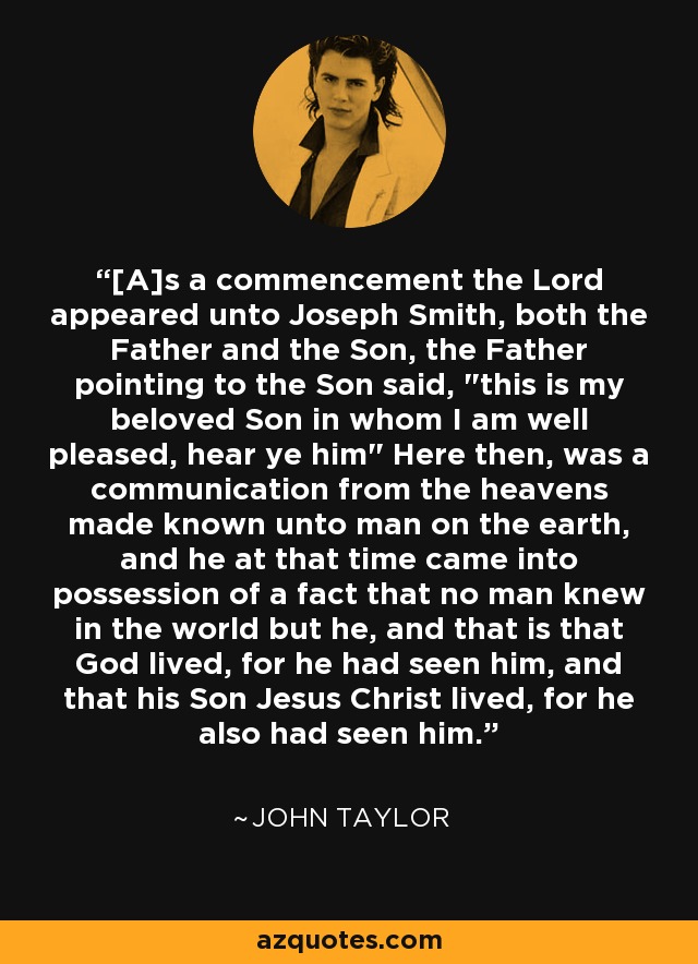 [A]s a commencement the Lord appeared unto Joseph Smith, both the Father and the Son, the Father pointing to the Son said, 
