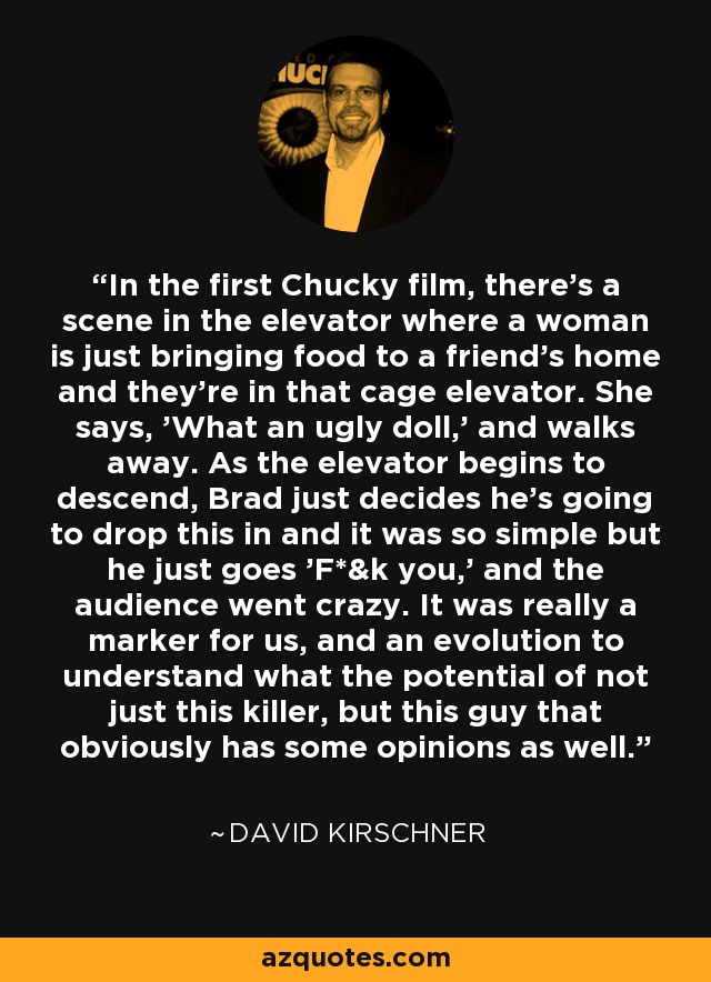 In the first Chucky film, there's a scene in the elevator where a woman is just bringing food to a friend's home and they're in that cage elevator. She says, 'What an ugly doll,' and walks away. As the elevator begins to descend, Brad just decides he's going to drop this in and it was so simple but he just goes 'F*&k you,' and the audience went crazy. It was really a marker for us, and an evolution to understand what the potential of not just this killer, but this guy that obviously has some opinions as well. - David Kirschner