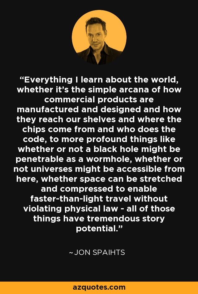 Everything I learn about the world, whether it's the simple arcana of how commercial products are manufactured and designed and how they reach our shelves and where the chips come from and who does the code, to more profound things like whether or not a black hole might be penetrable as a wormhole, whether or not universes might be accessible from here, whether space can be stretched and compressed to enable faster-than-light travel without violating physical law - all of those things have tremendous story potential. - Jon Spaihts