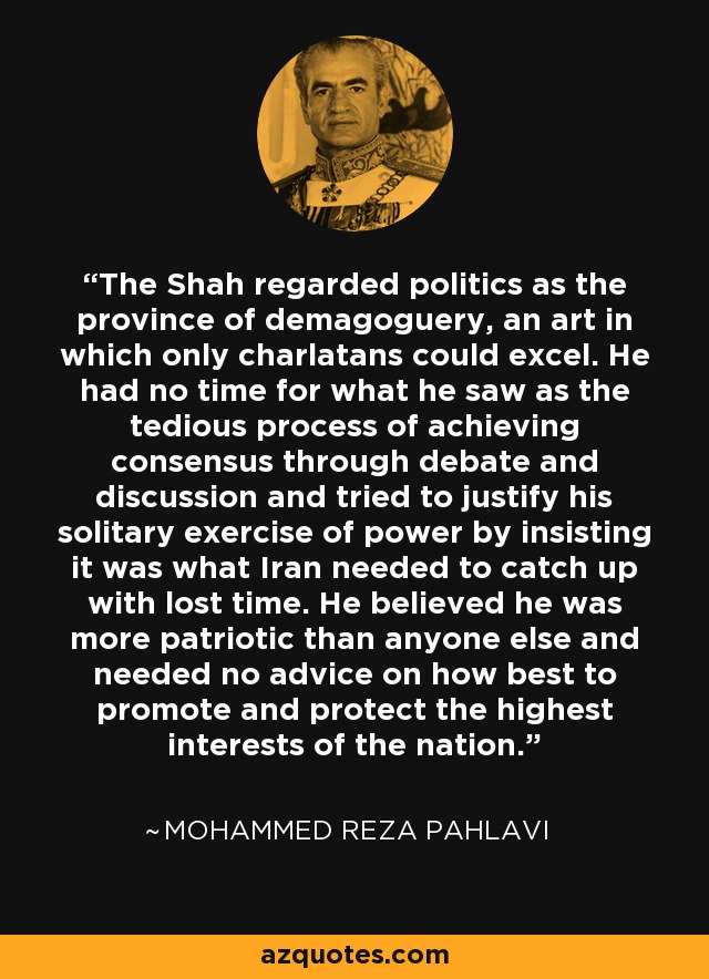 The Shah regarded politics as the province of demagoguery, an art in which only charlatans could excel. He had no time for what he saw as the tedious process of achieving consensus through debate and discussion and tried to justify his solitary exercise of power by insisting it was what Iran needed to catch up with lost time. He believed he was more patriotic than anyone else and needed no advice on how best to promote and protect the highest interests of the nation. - Mohammed Reza Pahlavi