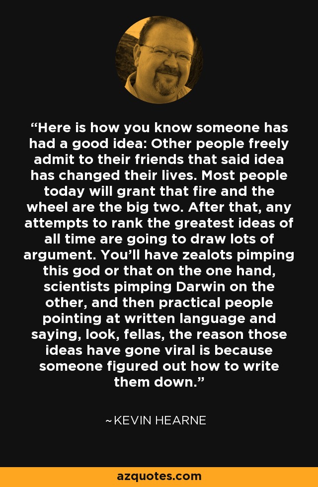 Here is how you know someone has had a good idea: Other people freely admit to their friends that said idea has changed their lives. Most people today will grant that fire and the wheel are the big two. After that, any attempts to rank the greatest ideas of all time are going to draw lots of argument. You’ll have zealots pimping this god or that on the one hand, scientists pimping Darwin on the other, and then practical people pointing at written language and saying, look, fellas, the reason those ideas have gone viral is because someone figured out how to write them down. - Kevin Hearne