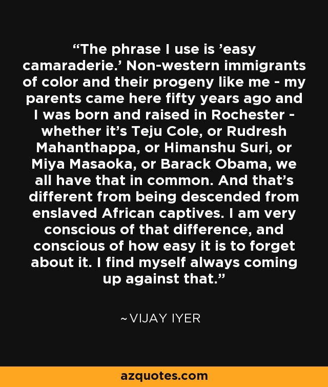 The phrase I use is 'easy camaraderie.' Non-western immigrants of color and their progeny like me - my parents came here fifty years ago and I was born and raised in Rochester - whether it's Teju Cole, or Rudresh Mahanthappa, or Himanshu Suri, or Miya Masaoka, or Barack Obama, we all have that in common. And that's different from being descended from enslaved African captives. I am very conscious of that difference, and conscious of how easy it is to forget about it. I find myself always coming up against that. - Vijay Iyer