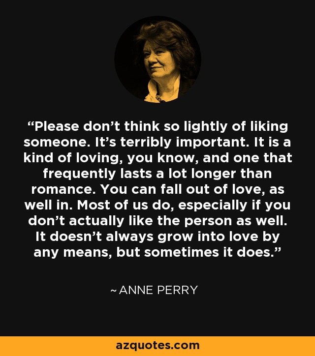 Please don’t think so lightly of liking someone. It’s terribly important. It is a kind of loving, you know, and one that frequently lasts a lot longer than romance. You can fall out of love, as well in. Most of us do, especially if you don’t actually like the person as well. It doesn’t always grow into love by any means, but sometimes it does. - Anne Perry