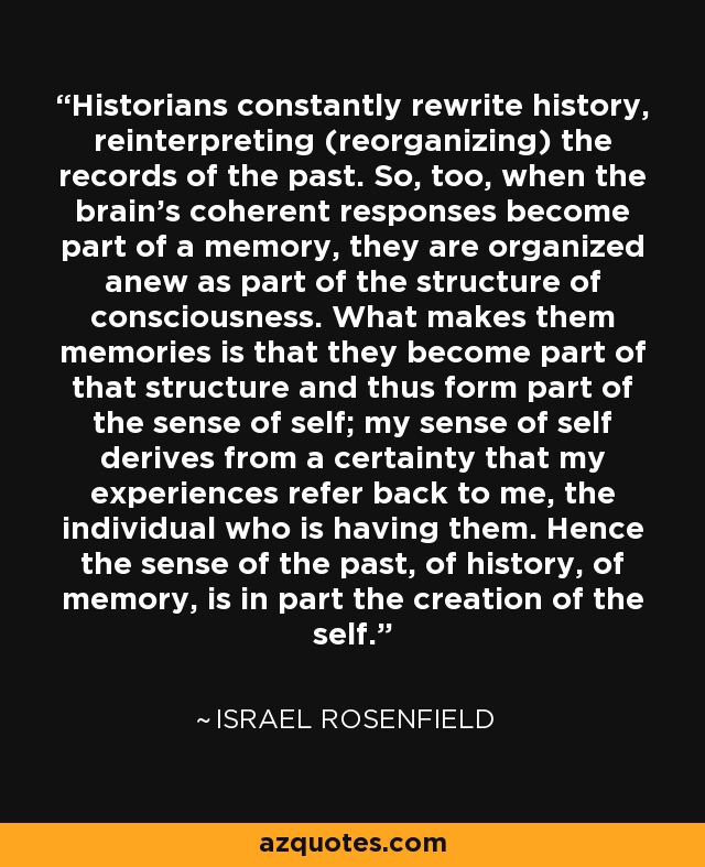 Historians constantly rewrite history, reinterpreting (reorganizing) the records of the past. So, too, when the brain's coherent responses become part of a memory, they are organized anew as part of the structure of consciousness. What makes them memories is that they become part of that structure and thus form part of the sense of self; my sense of self derives from a certainty that my experiences refer back to me, the individual who is having them. Hence the sense of the past, of history, of memory, is in part the creation of the self. - Israel Rosenfield