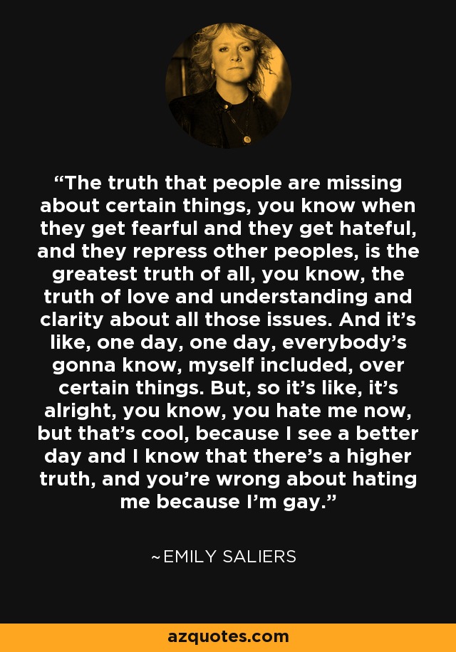 The truth that people are missing about certain things, you know when they get fearful and they get hateful, and they repress other peoples, is the greatest truth of all, you know, the truth of love and understanding and clarity about all those issues. And it's like, one day, one day, everybody's gonna know, myself included, over certain things. But, so it's like, it's alright, you know, you hate me now, but that's cool, because I see a better day and I know that there's a higher truth, and you're wrong about hating me because I'm gay. - Emily Saliers