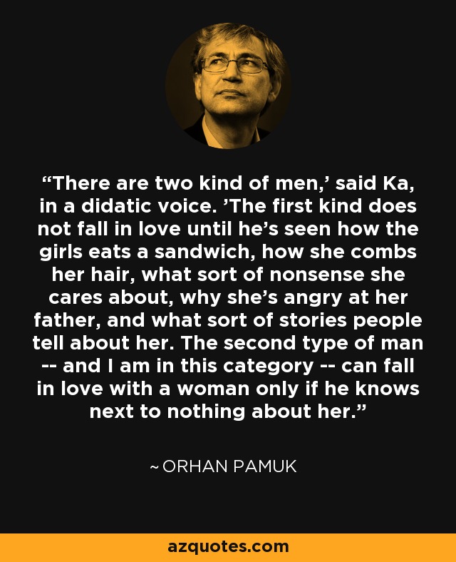 There are two kind of men,' said Ka, in a didatic voice. 'The first kind does not fall in love until he's seen how the girls eats a sandwich, how she combs her hair, what sort of nonsense she cares about, why she's angry at her father, and what sort of stories people tell about her. The second type of man -- and I am in this category -- can fall in love with a woman only if he knows next to nothing about her. - Orhan Pamuk