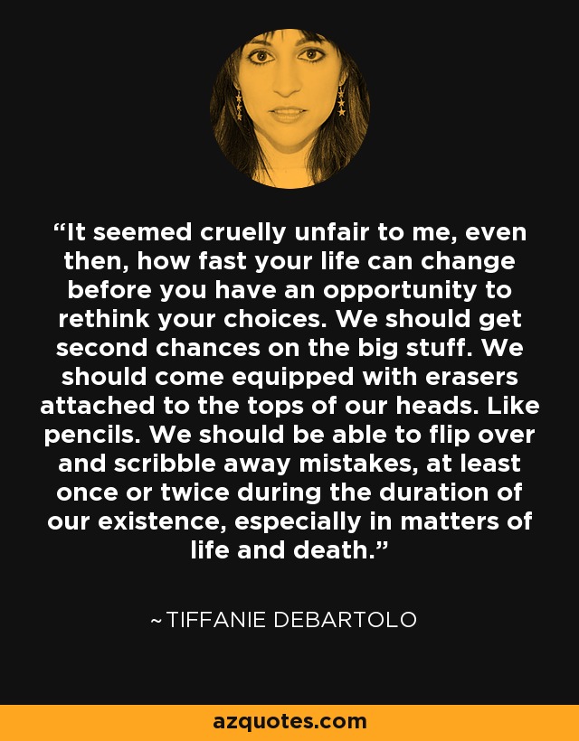 It seemed cruelly unfair to me, even then, how fast your life can change before you have an opportunity to rethink your choices. We should get second chances on the big stuff. We should come equipped with erasers attached to the tops of our heads. Like pencils. We should be able to flip over and scribble away mistakes, at least once or twice during the duration of our existence, especially in matters of life and death. - Tiffanie DeBartolo