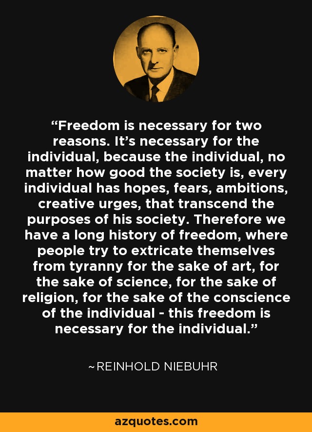 Freedom is necessary for two reasons. It's necessary for the individual, because the individual, no matter how good the society is, every individual has hopes, fears, ambitions, creative urges, that transcend the purposes of his society. Therefore we have a long history of freedom, where people try to extricate themselves from tyranny for the sake of art, for the sake of science, for the sake of religion, for the sake of the conscience of the individual - this freedom is necessary for the individual. - Reinhold Niebuhr