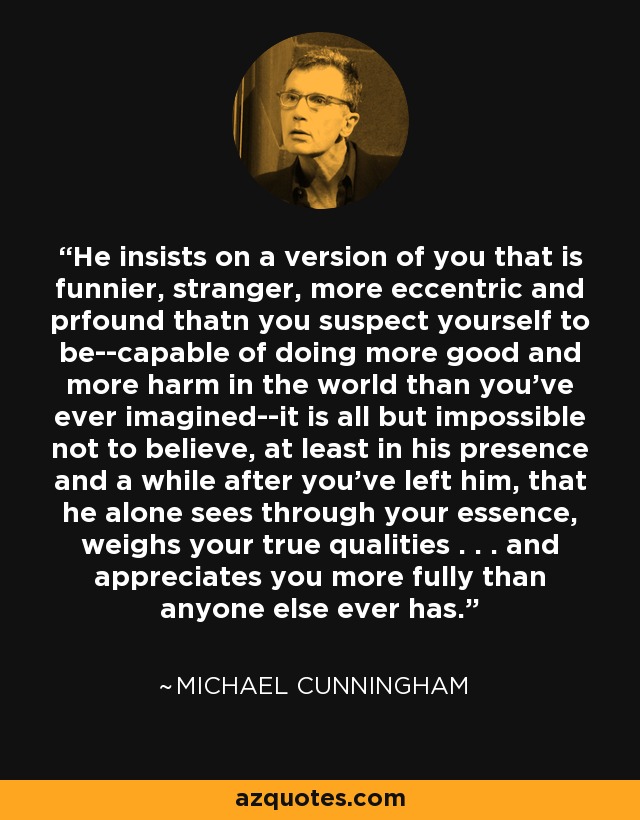 He insists on a version of you that is funnier, stranger, more eccentric and prfound thatn you suspect yourself to be--capable of doing more good and more harm in the world than you've ever imagined--it is all but impossible not to believe, at least in his presence and a while after you've left him, that he alone sees through your essence, weighs your true qualities . . . and appreciates you more fully than anyone else ever has. - Michael Cunningham