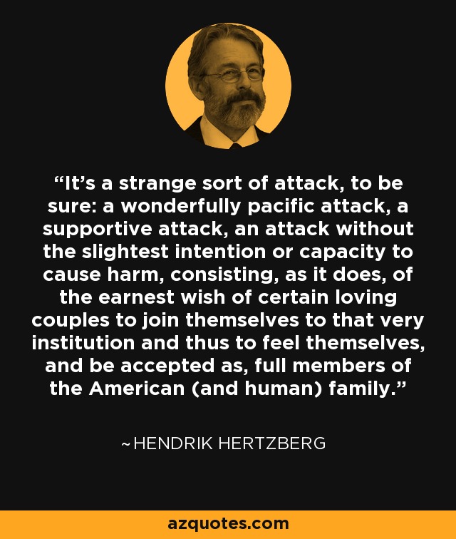 It’s a strange sort of attack, to be sure: a wonderfully pacific attack, a supportive attack, an attack without the slightest intention or capacity to cause harm, consisting, as it does, of the earnest wish of certain loving couples to join themselves to that very institution and thus to feel themselves, and be accepted as, full members of the American (and human) family. - Hendrik Hertzberg