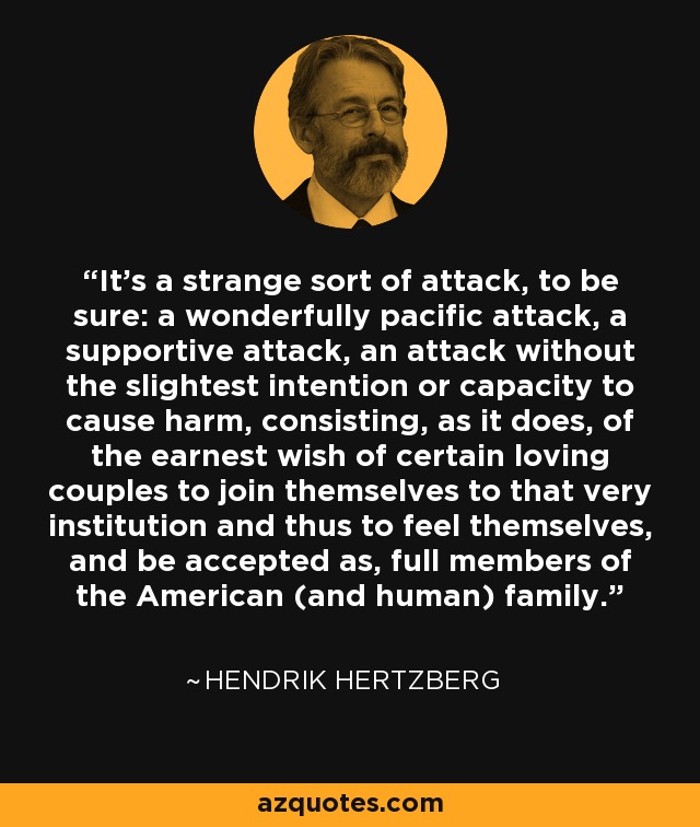 It’s a strange sort of attack, to be sure: a wonderfully pacific attack, a supportive attack, an attack without the slightest intention or capacity to cause harm, consisting, as it does, of the earnest wish of certain loving couples to join themselves to that very institution and thus to feel themselves, and be accepted as, full members of the American (and human) family. - Hendrik Hertzberg