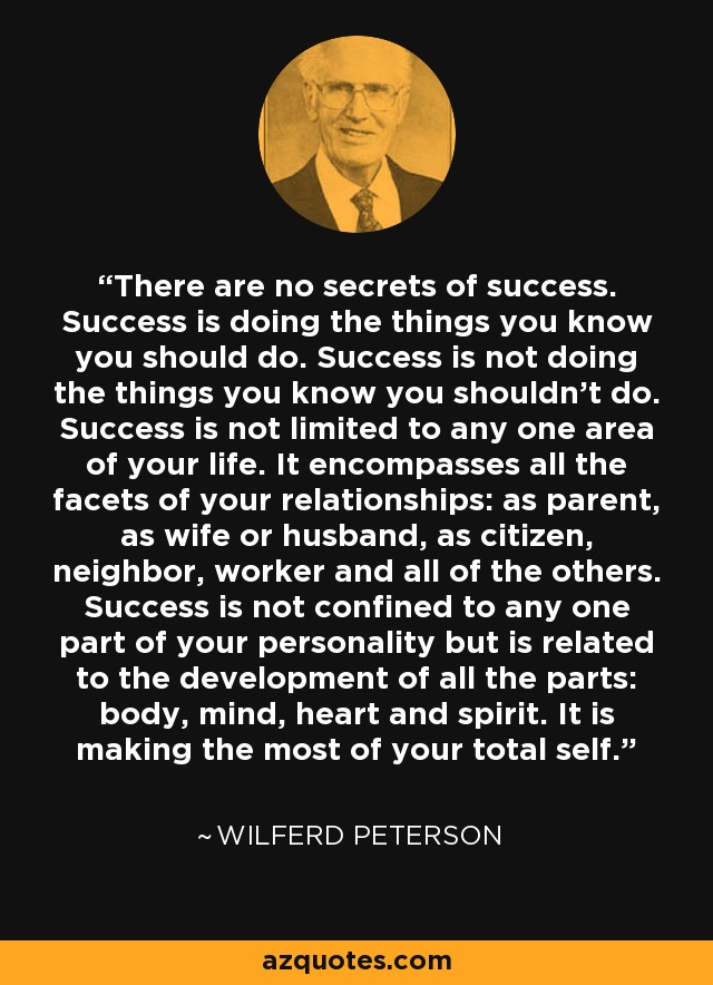 There are no secrets of success. Success is doing the things you know you should do. Success is not doing the things you know you shouldn't do. Success is not limited to any one area of your life. It encompasses all the facets of your relationships: as parent, as wife or husband, as citizen, neighbor, worker and all of the others. Success is not confined to any one part of your personality but is related to the development of all the parts: body, mind, heart and spirit. It is making the most of your total self. - Wilferd Peterson