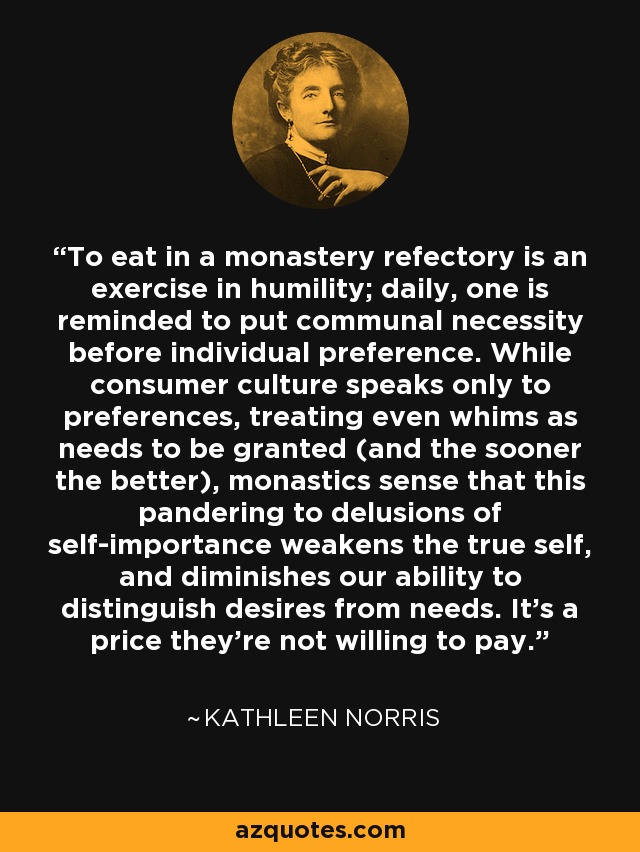 To eat in a monastery refectory is an exercise in humility; daily, one is reminded to put communal necessity before individual preference. While consumer culture speaks only to preferences, treating even whims as needs to be granted (and the sooner the better), monastics sense that this pandering to delusions of self-importance weakens the true self, and diminishes our ability to distinguish desires from needs. It's a price they're not willing to pay. - Kathleen Norris