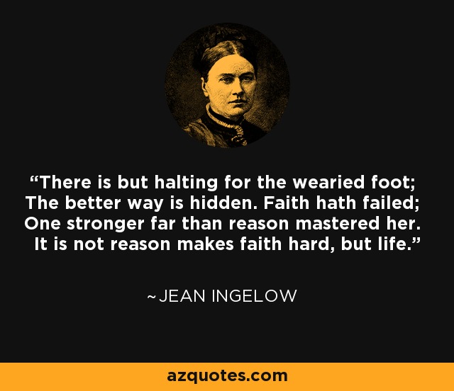 There is but halting for the wearied foot; The better way is hidden. Faith hath failed; One stronger far than reason mastered her. It is not reason makes faith hard, but life. - Jean Ingelow