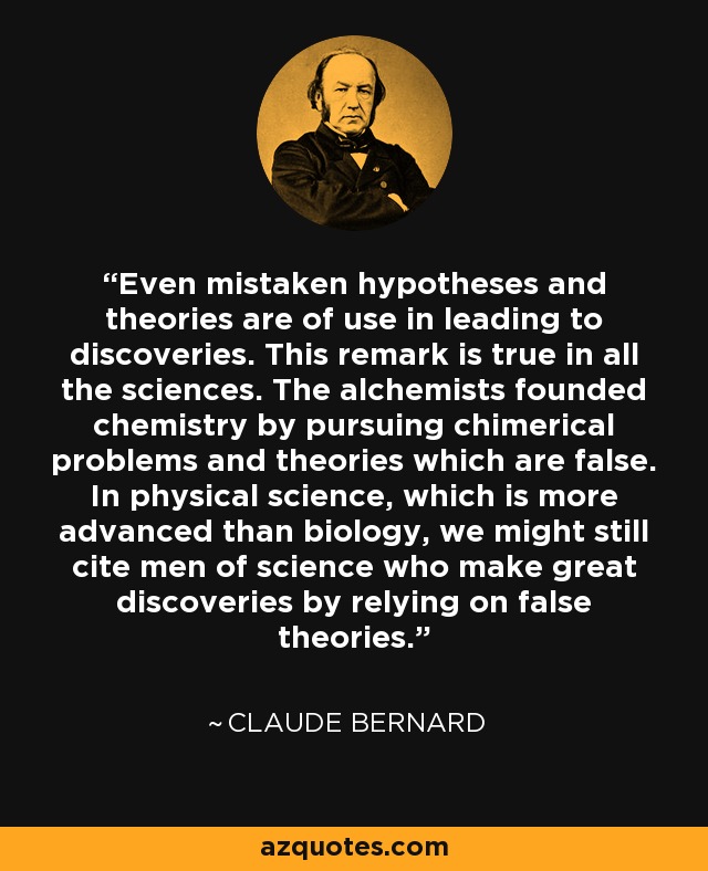 Even mistaken hypotheses and theories are of use in leading to discoveries. This remark is true in all the sciences. The alchemists founded chemistry by pursuing chimerical problems and theories which are false. In physical science, which is more advanced than biology, we might still cite men of science who make great discoveries by relying on false theories. - Claude Bernard