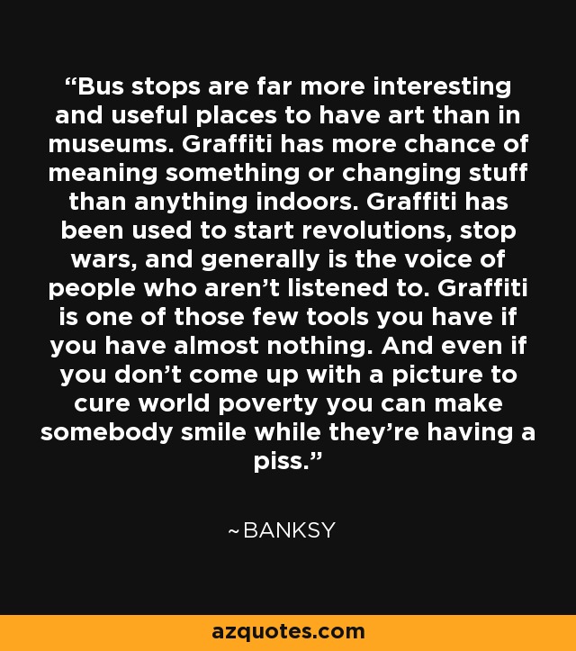 Bus stops are far more interesting and useful places to have art than in museums. Graffiti has more chance of meaning something or changing stuff than anything indoors. Graffiti has been used to start revolutions, stop wars, and generally is the voice of people who aren't listened to. Graffiti is one of those few tools you have if you have almost nothing. And even if you don't come up with a picture to cure world poverty you can make somebody smile while they're having a piss. - Banksy