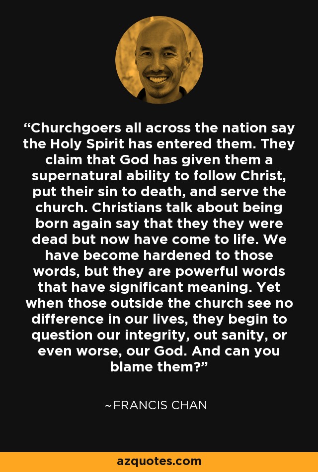 Churchgoers all across the nation say the Holy Spirit has entered them. They claim that God has given them a supernatural ability to follow Christ, put their sin to death, and serve the church. Christians talk about being born again say that they they were dead but now have come to life. We have become hardened to those words, but they are powerful words that have significant meaning. Yet when those outside the church see no difference in our lives, they begin to question our integrity, out sanity, or even worse, our God. And can you blame them? - Francis Chan