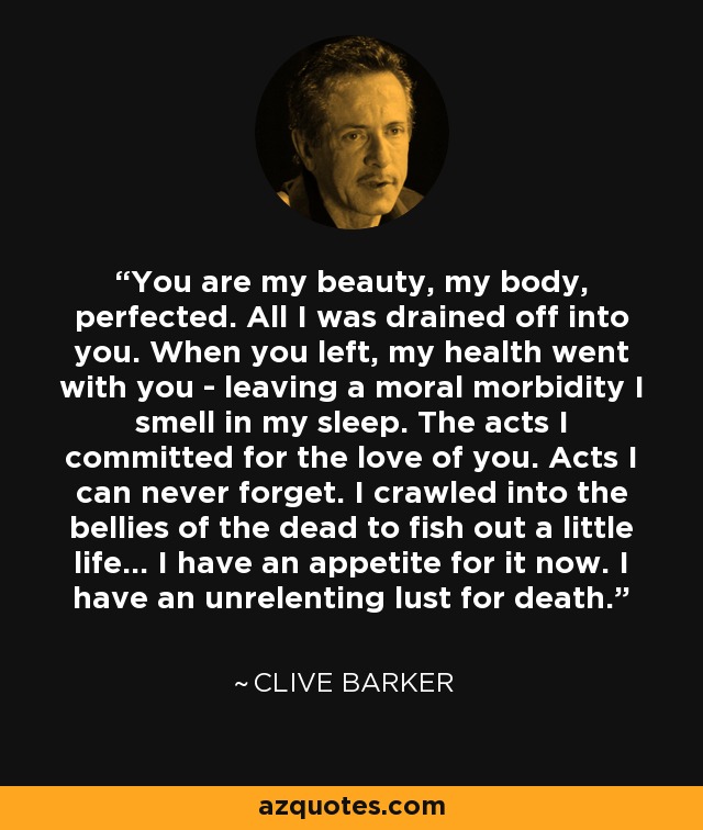 You are my beauty, my body, perfected. All I was drained off into you. When you left, my health went with you - leaving a moral morbidity I smell in my sleep. The acts I committed for the love of you. Acts I can never forget. I crawled into the bellies of the dead to fish out a little life... I have an appetite for it now. I have an unrelenting lust for death. - Clive Barker