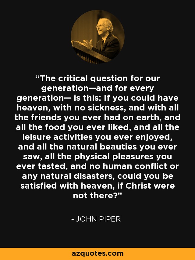 The critical question for our generation—and for every generation— is this: If you could have heaven, with no sickness, and with all the friends you ever had on earth, and all the food you ever liked, and all the leisure activities you ever enjoyed, and all the natural beauties you ever saw, all the physical pleasures you ever tasted, and no human conflict or any natural disasters, could you be satisfied with heaven, if Christ were not there? - John Piper