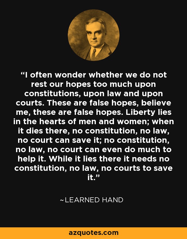 I often wonder whether we do not rest our hopes too much upon constitutions, upon law and upon courts. These are false hopes, believe me, these are false hopes. Liberty lies in the hearts of men and women; when it dies there, no constitution, no law, no court can save it; no constitution, no law, no court can even do much to help it. While it lies there it needs no constitution, no law, no courts to save it. - Learned Hand