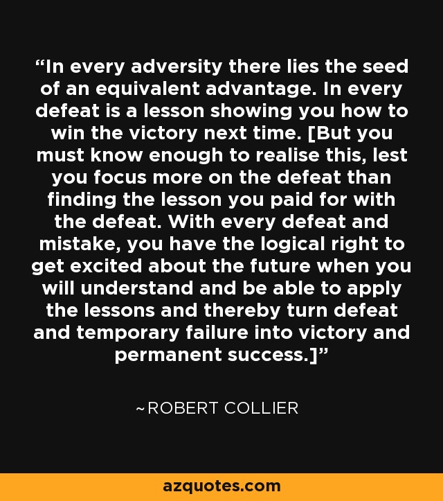 In every adversity there lies the seed of an equivalent advantage. In every defeat is a lesson showing you how to win the victory next time. [But you must know enough to realise this, lest you focus more on the defeat than finding the lesson you paid for with the defeat. With every defeat and mistake, you have the logical right to get excited about the future when you will understand and be able to apply the lessons and thereby turn defeat and temporary failure into victory and permanent success.] - Robert Collier