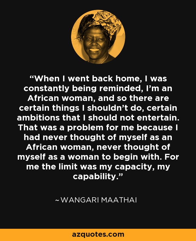 When I went back home, I was constantly being reminded, I'm an African woman, and so there are certain things I shouldn't do, certain ambitions that I should not entertain. That was a problem for me because I had never thought of myself as an African woman, never thought of myself as a woman to begin with. For me the limit was my capacity, my capability. - Wangari Maathai