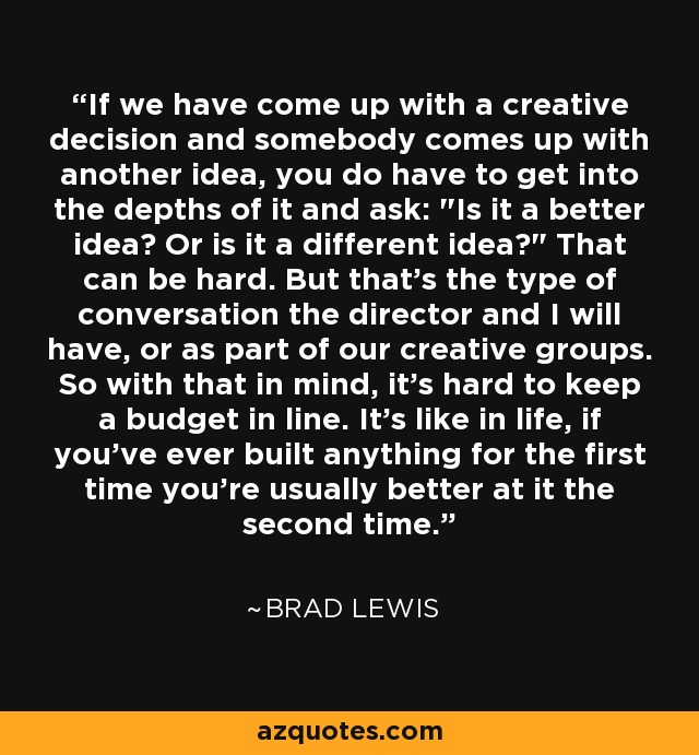 If we have come up with a creative decision and somebody comes up with another idea, you do have to get into the depths of it and ask: 