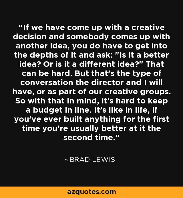 If we have come up with a creative decision and somebody comes up with another idea, you do have to get into the depths of it and ask: 