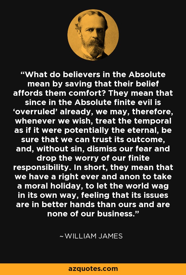 What do believers in the Absolute mean by saving that their belief affords them comfort? They mean that since in the Absolute finite evil is ‘overruled’ already, we may, therefore, whenever we wish, treat the temporal as if it were potentially the eternal, be sure that we can trust its outcome, and, without sin, dismiss our fear and drop the worry of our finite responsibility. In short, they mean that we have a right ever and anon to take a moral holiday, to let the world wag in its own way, feeling that its issues are in better hands than ours and are none of our business. - William James