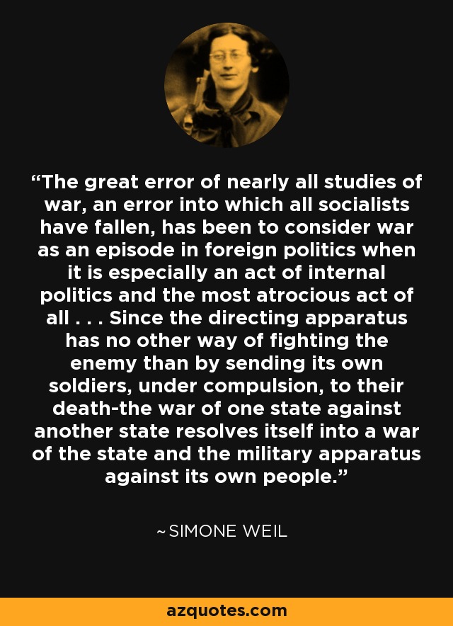 The great error of nearly all studies of war, an error into which all socialists have fallen, has been to consider war as an episode in foreign politics when it is especially an act of internal politics and the most atrocious act of all . . . Since the directing apparatus has no other way of fighting the enemy than by sending its own soldiers, under compulsion, to their death-the war of one state against another state resolves itself into a war of the state and the military apparatus against its own people. - Simone Weil
