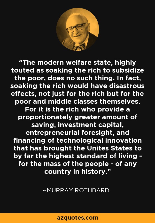 The modern welfare state, highly touted as soaking the rich to subsidize the poor, does no such thing. In fact, soaking the rich would have disastrous effects, not just for the rich but for the poor and middle classes themselves. For it is the rich who provide a proportionately greater amount of saving, investment capital, entrepreneurial foresight, and financing of technological innovation that has brought the Unites States to by far the highest standard of living - for the mass of the people - of any country in history. - Murray Rothbard