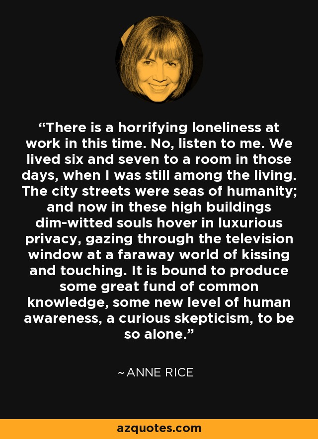 There is a horrifying loneliness at work in this time. No, listen to me. We lived six and seven to a room in those days, when I was still among the living. The city streets were seas of humanity; and now in these high buildings dim-witted souls hover in luxurious privacy, gazing through the television window at a faraway world of kissing and touching. It is bound to produce some great fund of common knowledge, some new level of human awareness, a curious skepticism, to be so alone. - Anne Rice