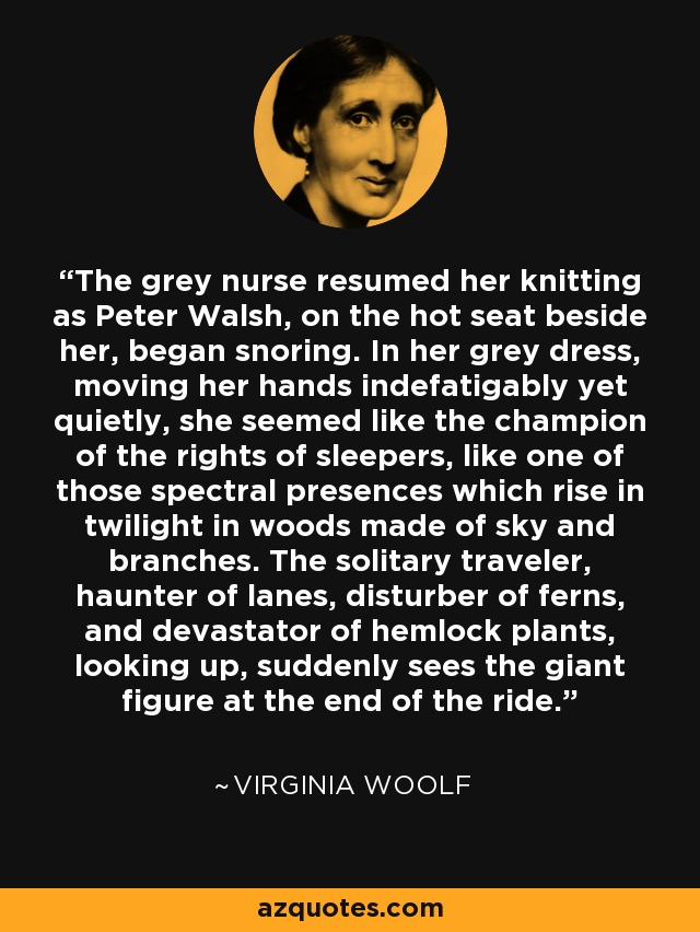 The grey nurse resumed her knitting as Peter Walsh, on the hot seat beside her, began snoring. In her grey dress, moving her hands indefatigably yet quietly, she seemed like the champion of the rights of sleepers, like one of those spectral presences which rise in twilight in woods made of sky and branches. The solitary traveler, haunter of lanes, disturber of ferns, and devastator of hemlock plants, looking up, suddenly sees the giant figure at the end of the ride. - Virginia Woolf